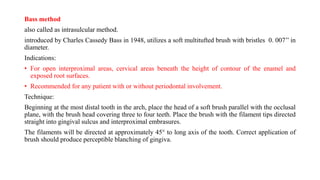 Bass method
also called as intrasulcular method.
introduced by Charles Cassedy Bass in 1948, utilizes a soft multitufted brush with bristles 0. 007’’ in
diameter.
Indications:
• For open interproximal areas, cervical areas beneath the height of contour of the enamel and
exposed root surfaces.
• Recommended for any patient with or without periodontal involvement.
Technique:
Beginning at the most distal tooth in the arch, place the head of a soft brush parallel with the occlusal
plane, with the brush head covering three to four teeth. Place the brush with the filament tips directed
straight into gingival sulcus and interproximal embrasures.
The filaments will be directed at approximately 45° to long axis of the tooth. Correct application of
brush should produce perceptible blanching of gingiva.
 