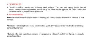 • DENTIFRICES
• Dentifrices aid in cleaning and polishing tooth surfaces. They are used mostly in the form of
pastes, although in the appropriate amount carry the ADA seal of approval for caries control and
can be relied on to provide caries protection.
• Recommendations
• Dentifrices increase the effectiveness of brushing but should cause a minimum of abrasion to root
surfaces.
• Products containing fluorides and antimicrobial agents provide additional benefits for controlling
caries and gingivitis.
• Patients who form significant amounts of supragingival calculus benefit from the use of a calculus
control dentifrice.
 