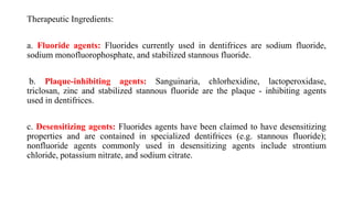 Therapeutic Ingredients:
a. Fluoride agents: Fluorides currently used in dentifrices are sodium fluoride,
sodium monofluorophosphate, and stabilized stannous fluoride.
b. Plaque-inhibiting agents: Sanguinaria, chlorhexidine, lactoperoxidase,
triclosan, zinc and stabilized stannous fluoride are the plaque - inhibiting agents
used in dentifrices.
c. Desensitizing agents: Fluorides agents have been claimed to have desensitizing
properties and are contained in specialized dentifrices (e.g. stannous fluoride);
nonfluoride agents commonly used in desensitizing agents include strontium
chloride, potassium nitrate, and sodium citrate.
 