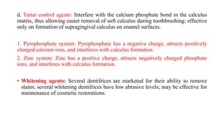 d. Tartar control agents: Interfere with the calcium phosphate bond in the calculus
matrix, thus allowing easier removal of soft calculus during toothbrushing; effective
only on formation of supragingival calculus on enamel surfaces.
1. Pyrophosphate system: Pyrophosphate has a negative charge, attracts positively
charged calcium ions, and interferes with calculus formation.
2. Zinc system: Zinc has a positive charge, attracts negatively charged phosphate
ions, and interferes with calculus formation.
• Whitening agents: Several dentifrices are marketed for their ability to remove
stains; several whitening dentifrices have low abrasive levels; may be effective for
maintenance of cosmetic restorations.
 