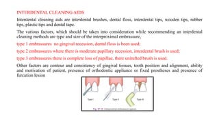 INTERDENTAL CLEANING AIDS
Interdental cleaning aids are interdental brushes, dental floss, interdental tips, wooden tips, rubber
tips, plastic tips and dental tape.
The various factors, which should be taken into consideration while recommending an interdental
cleaning methods are type and size of the interproximal embrassure,
type 1 embrassures no gingival recession, dental floss is been used;
type 2 embrassures where there is moderate papillary recession, interdental brush is used;
type 3 embrassures there is complete loss of papillae, there unitufted brush is used.
Other factors are contour and consistency of gingival tissues, tooth position and alignment, ability
and motivation of patient, presence of orthodontic appliance or fixed prostheses and presence of
furcation lesion
 