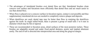 • The advantages of interdental brushes over dental floss are that: Interdental brushes clean
concave root surface and furcations more efficiently than dental floss and are much easier to
use than dental floss.
• When floss is placed over a concave surface in furcation region, contact is not possible and thus
supplementary interdental devices are needed to completely remove plaque and deposits.
• When dentifrices are used, dental tape may be better than floss in retaining the dentifrices
against the tooth. In single tufted brush, there is present a group of small tufts 3 to 6 mm in
diameter which may be flat or tapered.
• These are recommended in furcation areas, distal surfaces of the most posterior molars. These
brushes are adaptable around and under fixed partial dentures, pontic and implant abutment
easily. The end of tuft is directed into interproximal area and along the gingival margin.
 