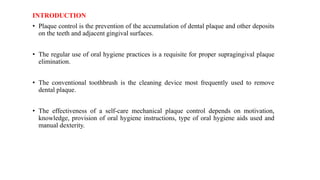 INTRODUCTION
• Plaque control is the prevention of the accumulation of dental plaque and other deposits
on the teeth and adjacent gingival surfaces.
• The regular use of oral hygiene practices is a requisite for proper supragingival plaque
elimination.
• The conventional toothbrush is the cleaning device most frequently used to remove
dental plaque.
• The effectiveness of a self-care mechanical plaque control depends on motivation,
knowledge, provision of oral hygiene instructions, type of oral hygiene aids used and
manual dexterity.
 