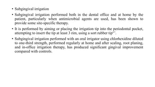 • Subgingival irrigation
• Subgingival irrigation performed both in the dental office and at home by the
patient, particularly when antimicrobial agents are used, has been shown to
provide some site-specific therapy.
• It is performed by aiming or placing the irrigation tip into the periodontal pocket,
attempting to insert the tip at least 3 rim, using a sort rubber tip°’.
• Subgingival irrigation performed with an oral irrigator using chlorhexidine diluted
to one-third strength, performed regularly at home and after scaling, root planing,
and in-office irrigation therapy, has produced significant gingival improvement
compared with controls.
 