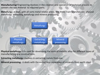 Manufacturing: Engineering involves in the creation and operation of technical process to
convert the raw material to required parts.
Metallurgy: it deals with all sorts metal relates areas. The three main branches are physical
metallurgy extracting metallurgy and mineral processing.
Physical metallurgy: it is used for developing the sorts of metallic alloy for different types of
manufacturing and constructions.
Extracting metallurgy: involves in extracting metals from ore.
Mineral processing: it deals with the extractions separation of minerals from earth crust.
Physical
metallurgy
Extracting
metallurgy
Mineral
processing
Metallurgy
 