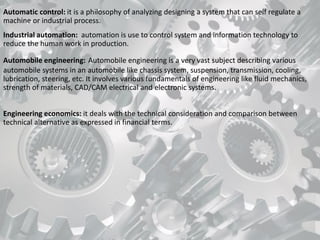 Automatic control: it is a philosophy of analyzing designing a system that can self regulate a
machine or industrial process.
Industrial automation: automation is use to control system and information technology to
reduce the human work in production.
Automobile engineering: Automobile engineering is a very vast subject describing various
automobile systems in an automobile like chassis system, suspension, transmission, cooling,
lubrication, steering, etc. It involves various fundamentals of engineering like fluid mechanics,
strength of materials, CAD/CAM electrical and electronic systems.
Engineering economics: it deals with the technical consideration and comparison between
technical alternative as expressed in financial terms.
 