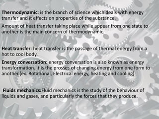 Thermodynamic: is the branch of science which deals with energy
transfer and it effects on properties of the substance.
Amount of heat transfer taking place while appear from one state to
another is the main concern of thermodynamic.
Heat transfer: heat transfer is the passage of thermal energy from a
hot to cool body.
Energy conversation: energy conversation is also known as energy
transformation. It is the prosses of changing energy from one form to
another.(ex. Rotational, Electrical energy, heating and cooling)
Fluids mechanics:Fluid mechanics is the study of the behaviour of
liquids and gases, and particularly the forces that they produce.
 