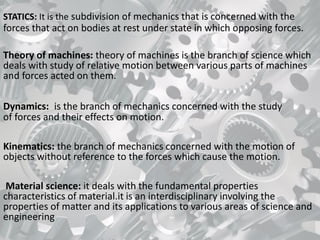 STATICS: It is the subdivision of mechanics that is concerned with the
forces that act on bodies at rest under state in which opposing forces.
Theory of machines: theory of machines is the branch of science which
deals with study of relative motion between various parts of machines
and forces acted on them.
Dynamics: is the branch of mechanics concerned with the study
of forces and their effects on motion.
Kinematics: the branch of mechanics concerned with the motion of
objects without reference to the forces which cause the motion.
Material science: it deals with the fundamental properties
characteristics of material.it is an interdisciplinary involving the
properties of matter and its applications to various areas of science and
engineering
 