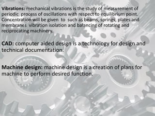 Vibrations: mechanical vibrations is the study of measurement of
periodic process of oscillations with respect to equilibrium point.
Concentration will be given to such as beams, springs, plates and
membranes vibration isolation and balancing of rotating and
reciprocating machinery.
CAD: computer aided design is a technology for design and
technical documentation.
Machine design: machine design is a creation of plans for
machine to perform desired function.
 