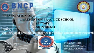 PRESENTATION ON
REPORT ON PRACTICE SCHOOL
(BP706P)
SESSION 2023-24
PERSENTEDTO
MRS. APURVA SAHU
BNCP, LUCKNOW
PERSENTED BY
PIYUSHY
ADA
V
ROLLNO:-2009190500036
Topic:-
Application of artificial intelligence for disease epidemiology research
 
