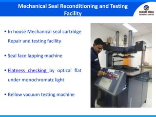  In house Mechanical seal cartridge
Repair and testing facility
 Seal face lapping machine
 Flatness checking by optical flat
under monochromatc light
 Bellow vacuum testing machine
Mechanical Seal Reconditioning and Testing
Facility
 