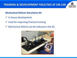 Mechanical Defects Simulation Kit
 In-house development
 Used for imparting Practical training
 Mechanical defects can be induced in the Kit
TRAINING & DEVELOPMENT FACILITIES AT CM LAB
 