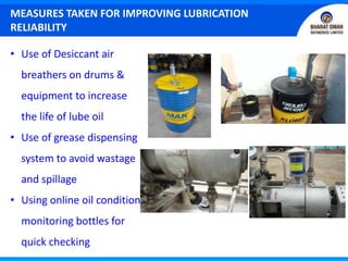 MEASURES TAKEN FOR IMPROVING LUBRICATION
RELIABILITY
• Use of Desiccant air
breathers on drums &
equipment to increase
the life of lube oil
• Use of grease dispensing
system to avoid wastage
and spillage
• Using online oil condition
monitoring bottles for
quick checking
 