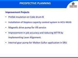 Improvement Projects
• Prefab insulation on Coke drum-B
• Installation of Stepless capacity control system in HCU-MUG
• Magnetic drive pump for VR service
• Improvement in job accuracy and reducing MTTR by
implementing Laser Alignment.
• Internal gear pump for Molten Sulfur application in SRU
PROSPECTIVE PLANNING
 