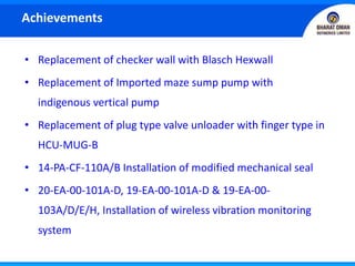 • Replacement of checker wall with Blasch Hexwall
• Replacement of Imported maze sump pump with
indigenous vertical pump
• Replacement of plug type valve unloader with finger type in
HCU-MUG-B
• 14-PA-CF-110A/B Installation of modified mechanical seal
• 20-EA-00-101A-D, 19-EA-00-101A-D & 19-EA-00-
103A/D/E/H, Installation of wireless vibration monitoring
system
Achievements
 