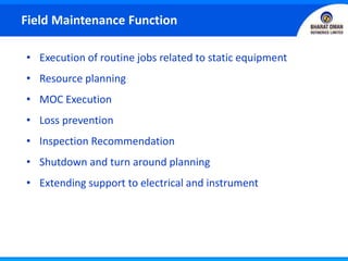 • Execution of routine jobs related to static equipment
• Resource planning
• MOC Execution
• Loss prevention
• Inspection Recommendation
• Shutdown and turn around planning
• Extending support to electrical and instrument
Field Maintenance Function
 
