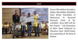 SSIP
Vasava Mineshbhai Arjunbhai,
Radiya Rijneshbhai Ravjibhai,
Patel Kirtan Naranbhai of
Mechanical 21 Received
Research Grant of Rs.
2,20,000/- from SSIP Cell for
the Project: " Life Estimation
of Miter Bend Subjected to
Vibration (Year 2023)"Under
the mentorship of Mr. Nirav B
Rathod
 