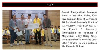 SSIP
Prachi Narayanbhai Sonavane,
Rohit Maheshbhai Yadav, Krivi
Jayeshkumar Desai of Mechanical
20 Received Research Grant of
Rs. 99,200/- from SSIP Cell for
the Project: " Parametric
Investigation on Forming of
Magnesium Alloy Using Single
Point Incremental Forming (Year
2023)“ Under the mentorship of
Mr. Dharmin M. Patel
 