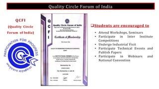 Quality Circle Forum of India
Students are encouraged to
• Attend Workshops, Seminars
• Participate in Inter Institute
Competitions
• Undergo Industrial Visit
• Participate Technical Events and
Publish Papers
• Participate in Webinars and
National Convention
QCFI
(Quality Circle
Forum of India)
 