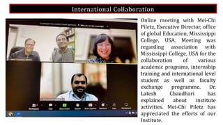 International Collaboration
Online meeting with Mei-Chi
Piletz, Executive Director, office
of global Education, Mississippi
College, USA. Meeting was
regarding association with
Mississippi College, USA for the
collaboration of various
academic programs, internship
training and international level
student as well as faculty
exchange programme. Dr.
Latesh Chaudhari has
explained about institute
activities. Mei-Chi Piletz has
appreciated the efforts of our
Institute.
 