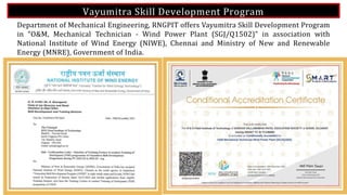 Vayumitra Skill Development Program
25
Department of Mechanical Engineering, RNGPIT offers Vayumitra Skill Development Program
in “O&M, Mechanical Technician - Wind Power Plant (SGJ/Q1502)” in association with
National Institute of Wind Energy (NIWE), Chennai and Ministry of New and Renewable
Energy (MNRE), Government of India.
 