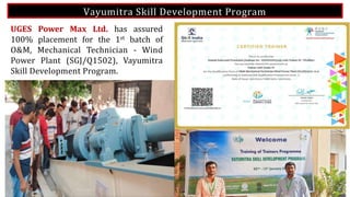 Vayumitra Skill Development Program
UGES Power Max Ltd. has assured
100% placement for the 1st batch of
O&M, Mechanical Technician - Wind
Power Plant (SGJ/Q1502), Vayumitra
Skill Development Program.
 