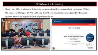 Solidworks Training
• More than 150+ students of different graduation level have successfully completed CSWA-
Mechanical Design, CSWA- AM and CSWA- SD examination conducted by Dassault
system, France in August-2020 & September-2020.
 