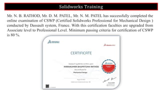 Solidworks Training
Mr. N. B. RATHOD, Mr. D. M. PATEL, Mr. N. M. PATEL has successfully completed the
online examination of CSWP (Certified Solidworks Professional for Mechanical Design )
conducted by Dassault system, France. With this certification faculties are upgraded from
Associate level to Professional Level. Minimum passing criteria for certification of CSWP
is 80 %.
 
