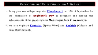 Curriculum and Extra Curriculum Activities
• Every year our college organize VisveSmruti on 15th of September for
the celebration of Engineer’s Day to recognise and honour the
achievements of the great engineer Mokshagundam Visvesvaraya.
• We also organize Kausalya (Sports Week) and Kashish (Cultural and
Price Distribution).
 