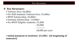 Fee Structure
 Fee Structure:
• Tuitions Fees: 66,000/-
• For D2D Students Tuitions Fees: 51,000/-
• MYSY Scholarship: 33,000/-
• Institute Scholarship : 15,000/-
• For MYSY Eligible students: 51,000
- 33,000
----------
18,000 per year
• Initial payment to institute: 25,500/- (At beginning of
semester)
 