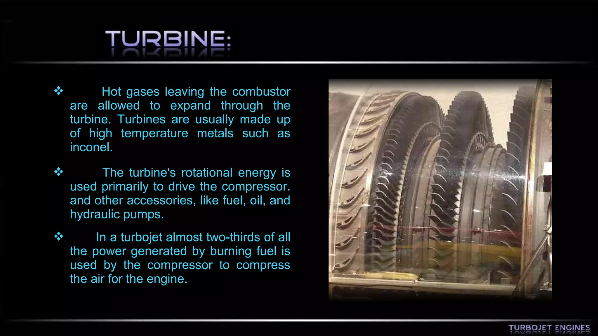  Hot gases leaving the combustor 
are allowed to expand through the 
turbine. Turbines are usually made up 
of high temperature metals such as 
inconel. 
 The turbine's rotational energy is 
used primarily to drive the compressor. 
and other accessories, like fuel, oil, and 
hydraulic pumps. 
 In a turbojet almost two-thirds of all 
the power generated by burning fuel is 
used by the compressor to compress 
the air for the engine. 
 