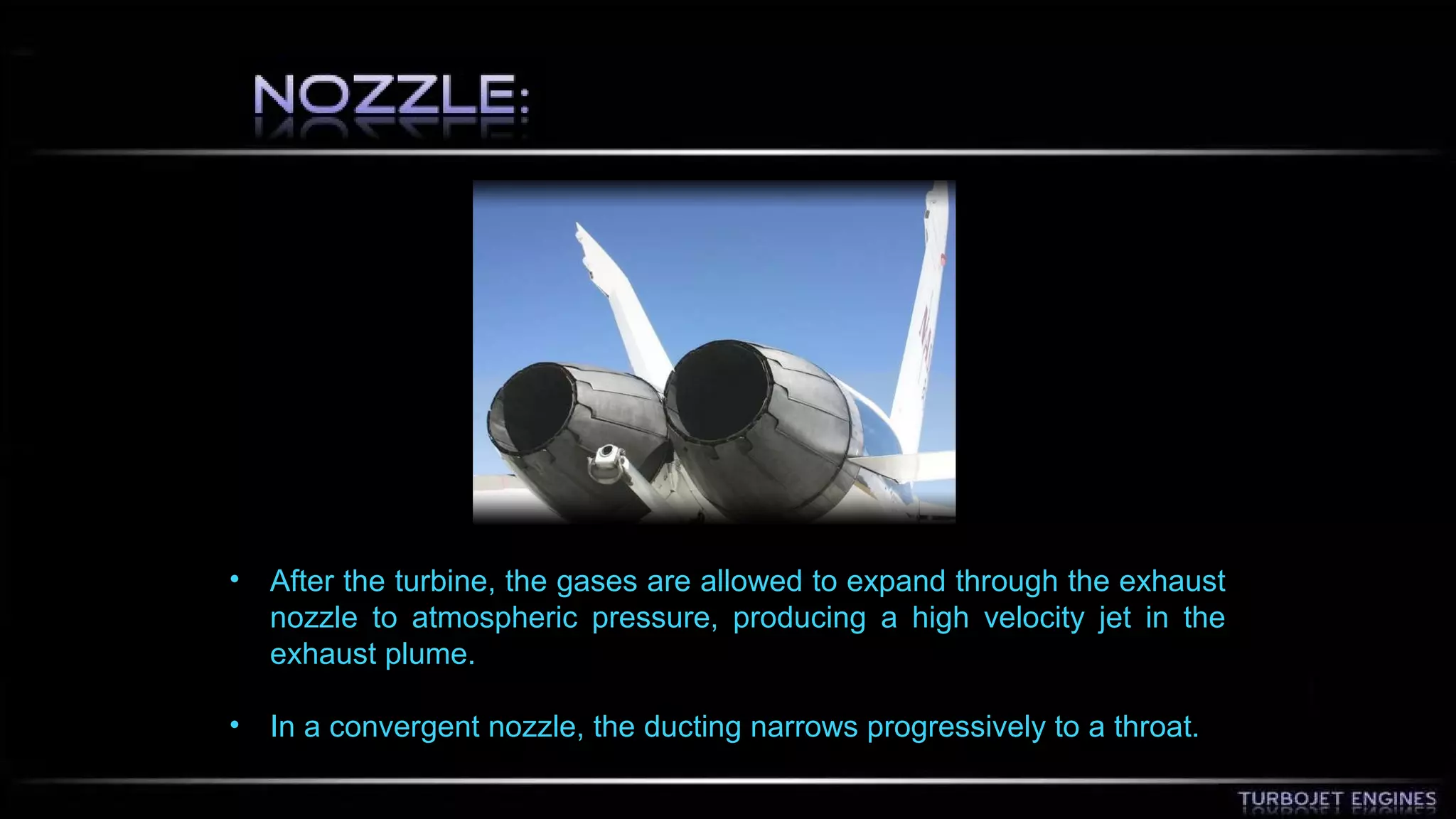 • After the turbine, the gases are allowed to expand through the exhaust 
nozzle to atmospheric pressure, producing a high velocity jet in the 
exhaust plume. 
• In a convergent nozzle, the ducting narrows progressively to a throat. 
 