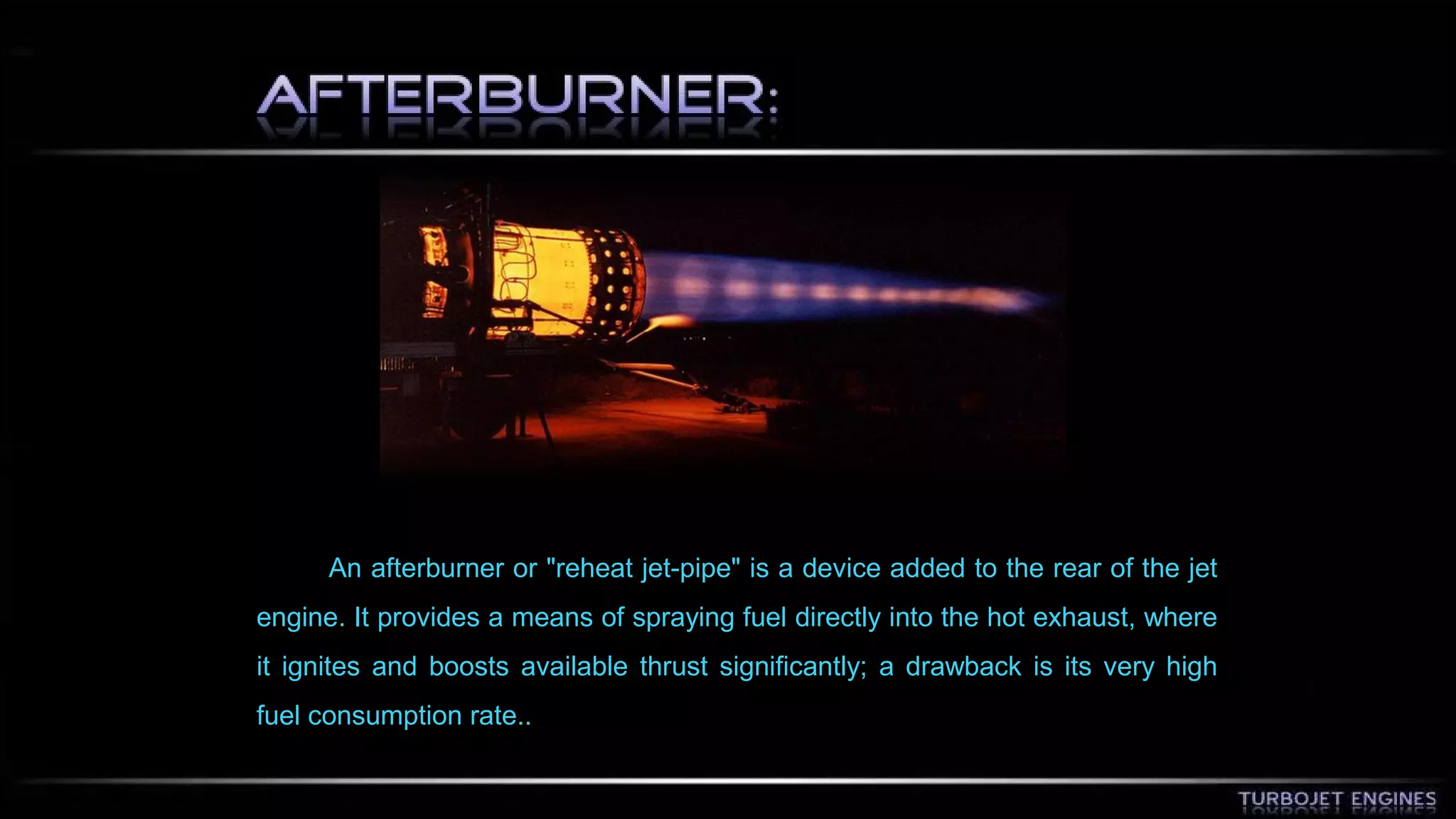 An afterburner or "reheat jet-pipe" is a device added to the rear of the jet 
engine. It provides a means of spraying fuel directly into the hot exhaust, where 
it ignites and boosts available thrust significantly; a drawback is its very high 
fuel consumption rate.. 
 