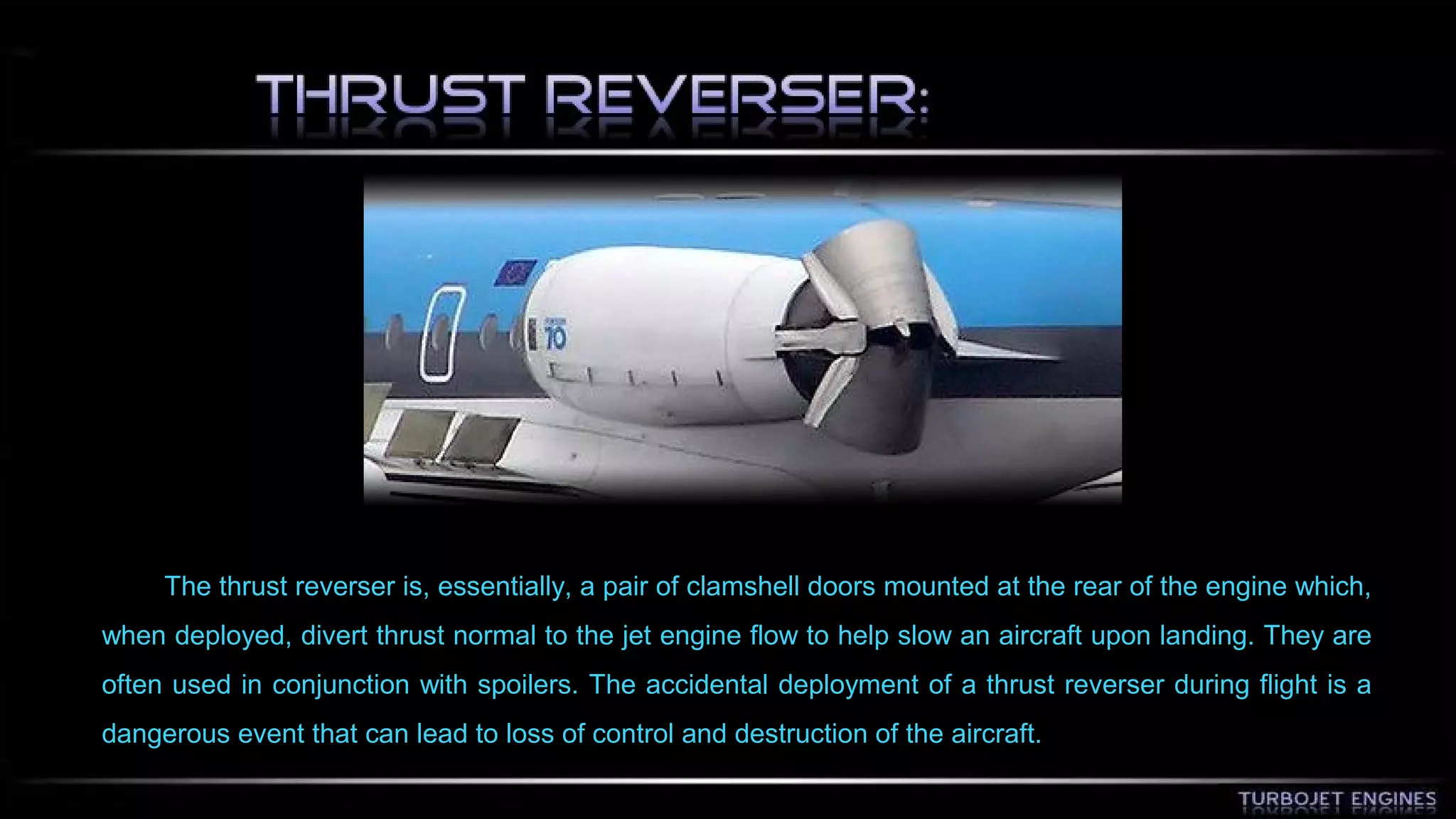 The thrust reverser is, essentially, a pair of clamshell doors mounted at the rear of the engine which, 
when deployed, divert thrust normal to the jet engine flow to help slow an aircraft upon landing. They are 
often used in conjunction with spoilers. The accidental deployment of a thrust reverser during flight is a 
dangerous event that can lead to loss of control and destruction of the aircraft. 
 