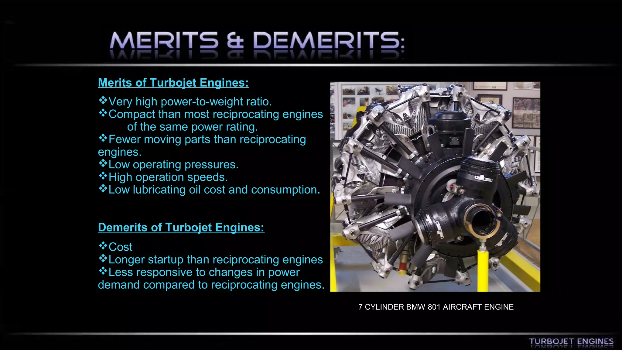 Merits of Turbojet Engines: 
Very high power-to-weight ratio. 
Compact than most reciprocating engines 
of the same power rating. 
Fewer moving parts than reciprocating 
engines. 
Low operating pressures. 
High operation speeds. 
Low lubricating oil cost and consumption. 
Demerits of Turbojet Engines: 
Cost 
Longer startup than reciprocating engines 
Less responsive to changes in power 
demand compared to reciprocating engines. 
7 CYLINDER BMW 801 AIRCRAFT ENGINE 
 