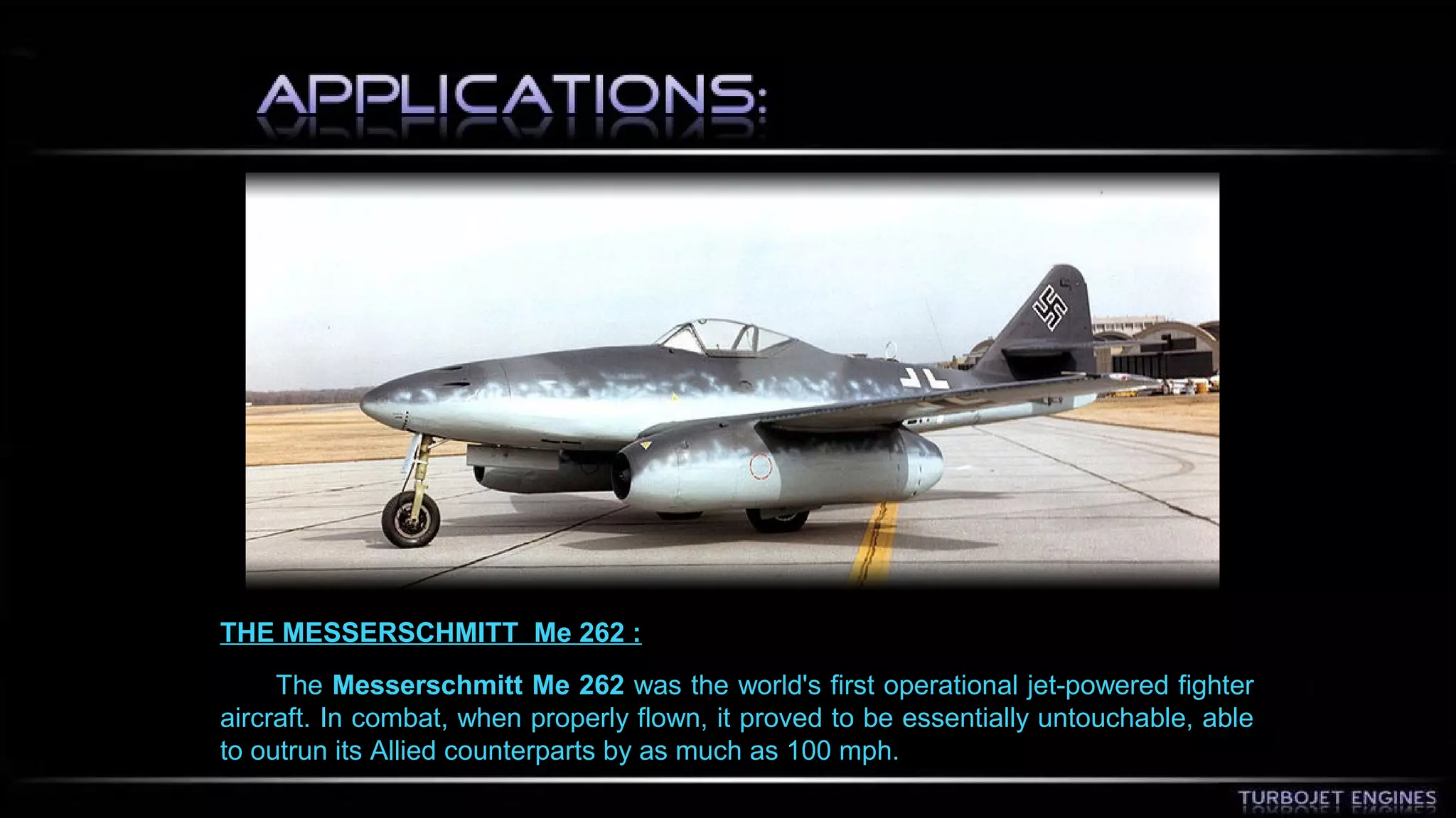 THE MESSERSCHMITT Me 262 : 
The Messerschmitt Me 262 was the world's first operational jet-powered fighter 
aircraft. In combat, when properly flown, it proved to be essentially untouchable, able 
to outrun its Allied counterparts by as much as 100 mph. 
 