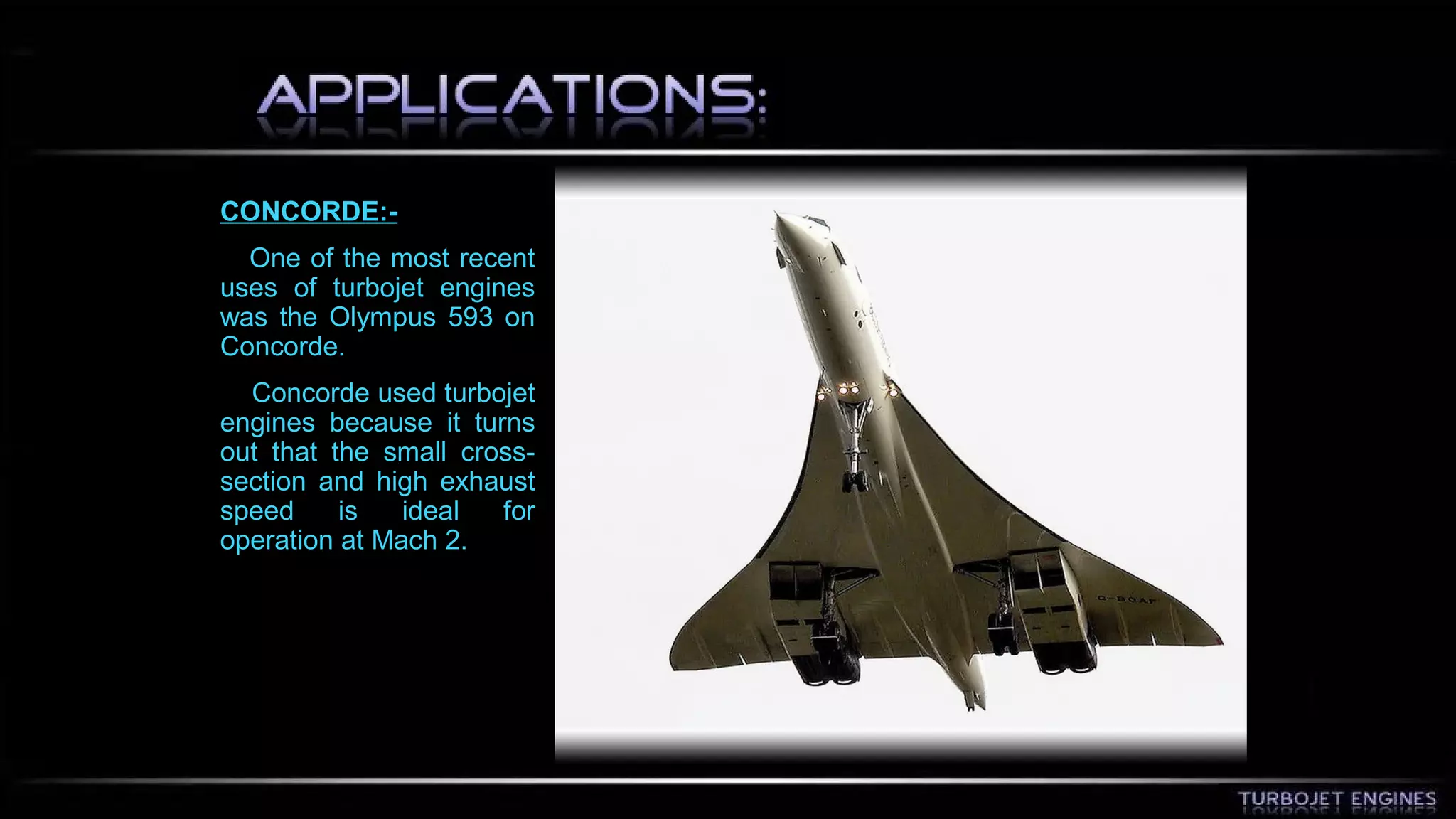 CONCORDE:- 
One of the most recent 
uses of turbojet engines 
was the Olympus 593 on 
Concorde. 
Concorde used turbojet 
engines because it turns 
out that the small cross-section 
and high exhaust 
speed is ideal for 
operation at Mach 2. 
 