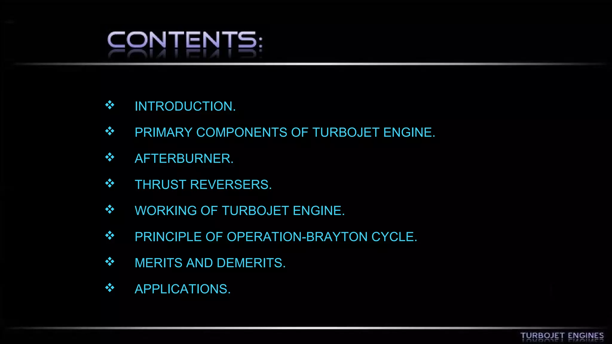  INTRODUCTION. 
 PRIMARY COMPONENTS OF TURBOJET ENGINE. 
 AFTERBURNER. 
 THRUST REVERSERS. 
 WORKING OF TURBOJET ENGINE. 
 PRINCIPLE OF OPERATION-BRAYTON CYCLE. 
 MERITS AND DEMERITS. 
 APPLICATIONS. 
 