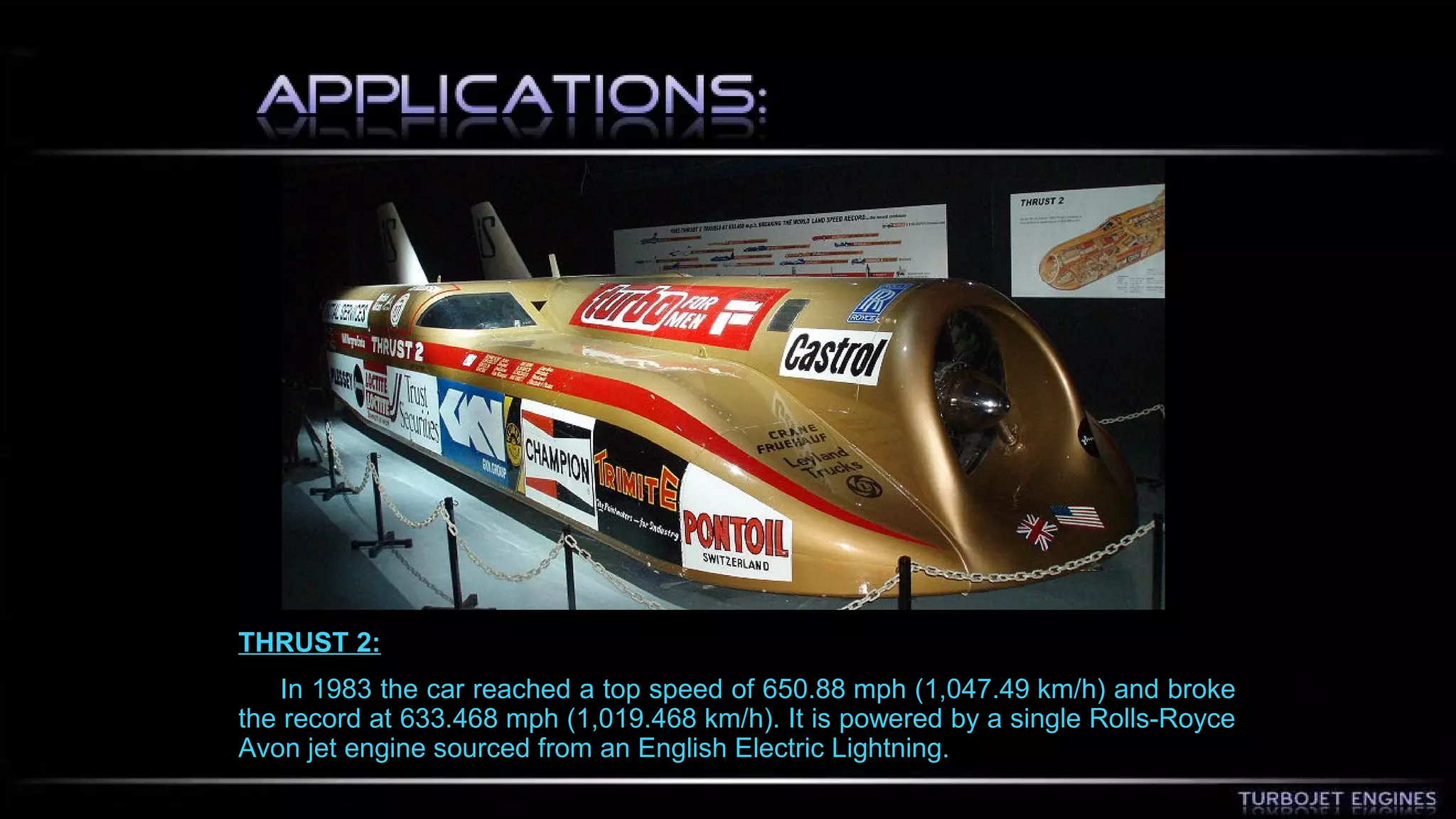 THRUST 2: 
In 1983 the car reached a top speed of 650.88 mph (1,047.49 km/h) and broke 
the record at 633.468 mph (1,019.468 km/h). It is powered by a single Rolls-Royce 
Avon jet engine sourced from an English Electric Lightning. 
 