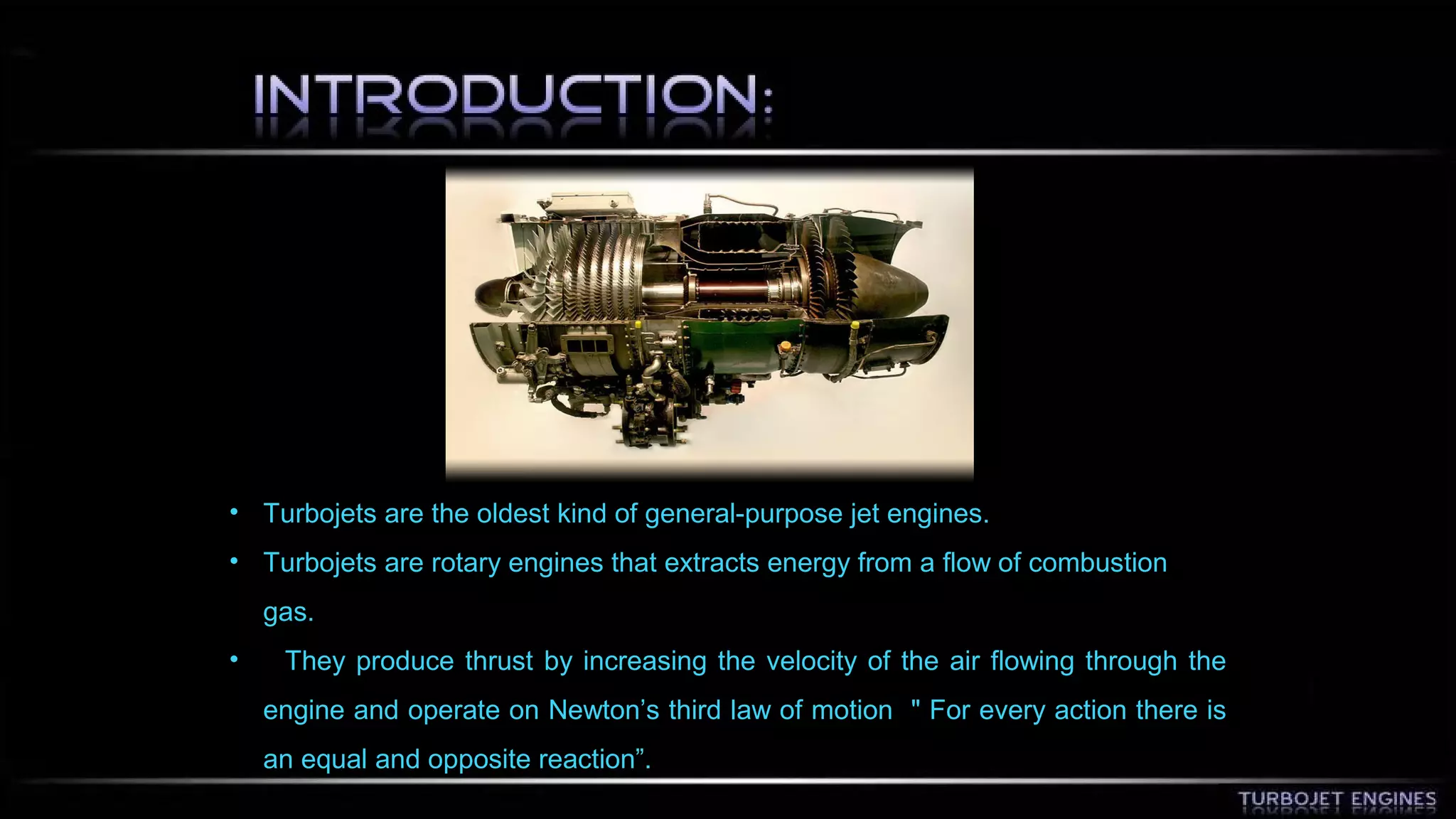 • Turbojets are the oldest kind of general-purpose jet engines. 
• Turbojets are rotary engines that extracts energy from a flow of combustion 
gas. 
• They produce thrust by increasing the velocity of the air flowing through the 
engine and operate on Newton’s third law of motion " For every action there is 
an equal and opposite reaction”. 
 