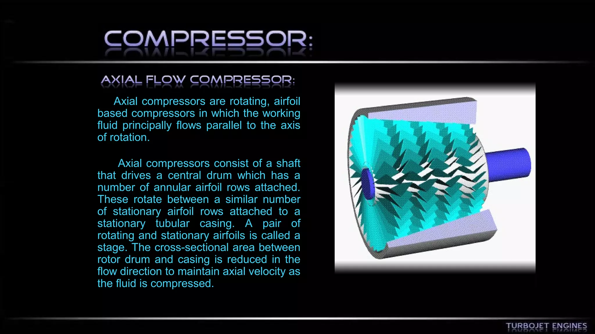 Axial compressors are rotating, airfoil 
based compressors in which the working 
fluid principally flows parallel to the axis 
of rotation. 
Axial compressors consist of a shaft 
that drives a central drum which has a 
number of annular airfoil rows attached. 
These rotate between a similar number 
of stationary airfoil rows attached to a 
stationary tubular casing. A pair of 
rotating and stationary airfoils is called a 
stage. The cross-sectional area between 
rotor drum and casing is reduced in the 
flow direction to maintain axial velocity as 
the fluid is compressed. 
 