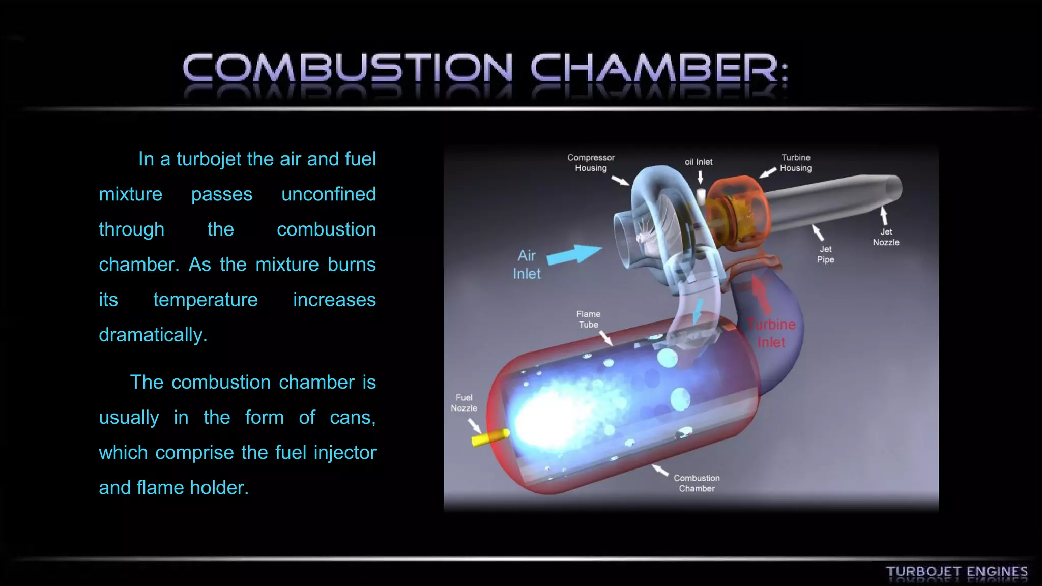 In a turbojet the air and fuel 
mixture passes unconfined 
through the combustion 
chamber. As the mixture burns 
its temperature increases 
dramatically. 
The combustion chamber is 
usually in the form of cans, 
which comprise the fuel injector 
and flame holder. 
 