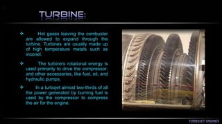  Hot gases leaving the combustor 
are allowed to expand through the 
turbine. Turbines are usually made up 
of high temperature metals such as 
inconel. 
 The turbine's rotational energy is 
used primarily to drive the compressor. 
and other accessories, like fuel, oil, and 
hydraulic pumps. 
 In a turbojet almost two-thirds of all 
the power generated by burning fuel is 
used by the compressor to compress 
the air for the engine. 
 