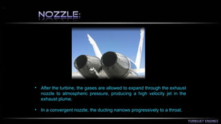• After the turbine, the gases are allowed to expand through the exhaust 
nozzle to atmospheric pressure, producing a high velocity jet in the 
exhaust plume. 
• In a convergent nozzle, the ducting narrows progressively to a throat. 
 