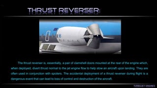 The thrust reverser is, essentially, a pair of clamshell doors mounted at the rear of the engine which, 
when deployed, divert thrust normal to the jet engine flow to help slow an aircraft upon landing. They are 
often used in conjunction with spoilers. The accidental deployment of a thrust reverser during flight is a 
dangerous event that can lead to loss of control and destruction of the aircraft. 
 