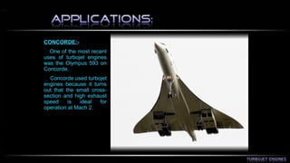 CONCORDE:- 
One of the most recent 
uses of turbojet engines 
was the Olympus 593 on 
Concorde. 
Concorde used turbojet 
engines because it turns 
out that the small cross-section 
and high exhaust 
speed is ideal for 
operation at Mach 2. 
 