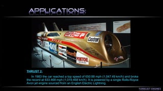 THRUST 2: 
In 1983 the car reached a top speed of 650.88 mph (1,047.49 km/h) and broke 
the record at 633.468 mph (1,019.468 km/h). It is powered by a single Rolls-Royce 
Avon jet engine sourced from an English Electric Lightning. 
 