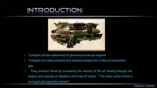 • Turbojets are the oldest kind of general-purpose jet engines. 
• Turbojets are rotary engines that extracts energy from a flow of combustion 
gas. 
• They produce thrust by increasing the velocity of the air flowing through the 
engine and operate on Newton’s third law of motion " For every action there is 
an equal and opposite reaction”. 
 