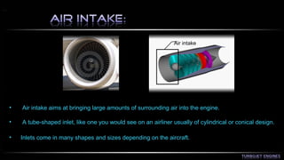 Air intake 
• Air intake aims at bringing large amounts of surrounding air into the engine. 
• A tube-shaped inlet, like one you would see on an airliner usually of cylindrical or conical design. 
• Inlets come in many shapes and sizes depending on the aircraft. 
 