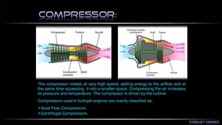 The compressor rotates at very high speed, adding energy to the airflow and at 
the same time squeezing it into a smaller space. Compressing the air increases 
its pressure and temperature. The compressor is driven by the turbine. 
Compressors used in turbojet engines are mainly classified as: 
Axial Flow Compressors. 
Centrifugal Compressors. 
 